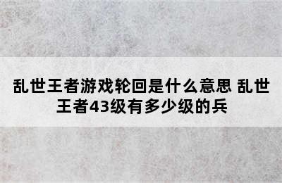 乱世王者游戏轮回是什么意思 乱世王者43级有多少级的兵